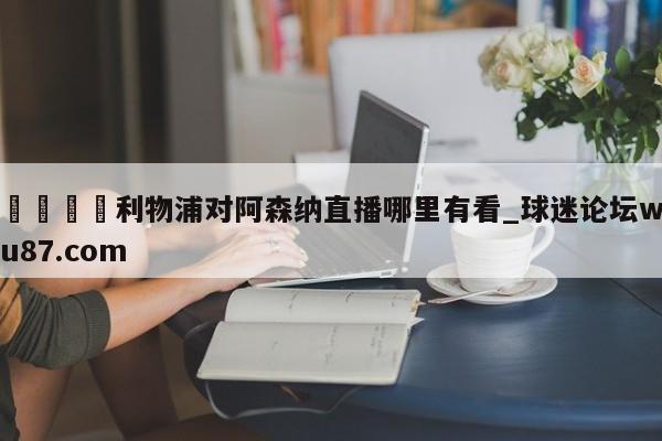 🍢利物浦对阿森纳直播哪里有看_球迷论坛wu87.com