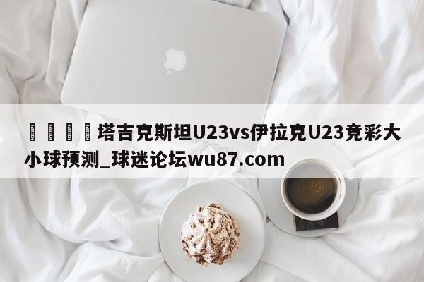🍢塔吉克斯坦U23vs伊拉克U23竞彩大小球预测_球迷论坛wu87.com
