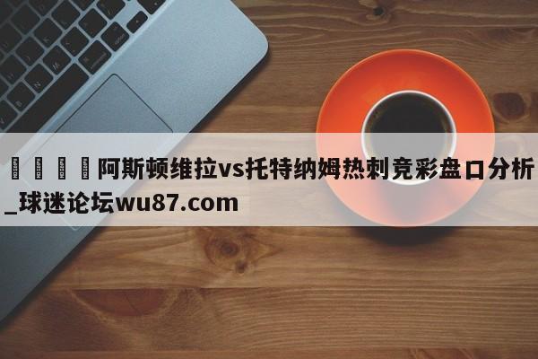 🍢阿斯顿维拉vs托特纳姆热刺竞彩盘口分析_球迷论坛wu87.com