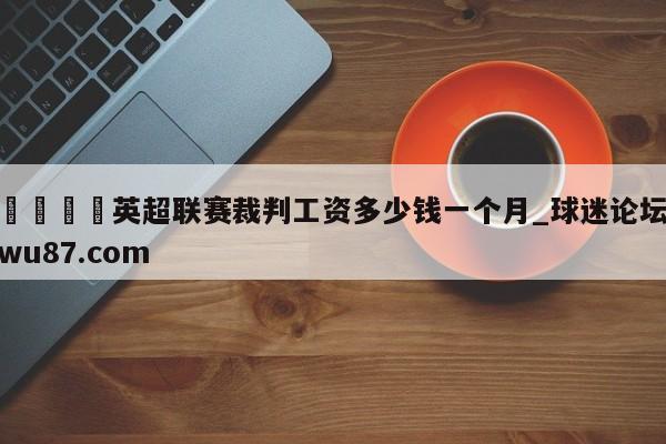 🍢英超联赛裁判工资多少钱一个月_球迷论坛wu87.com