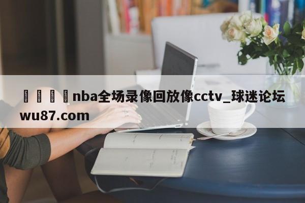 🍢nba全场录像回放像cctv_球迷论坛wu87.com