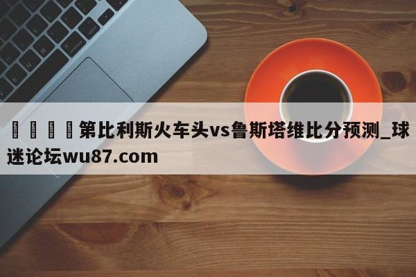 🍢第比利斯火车头vs鲁斯塔维比分预测_球迷论坛wu87.com