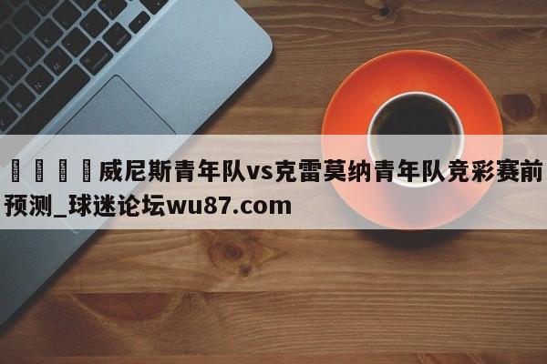 🍢威尼斯青年队vs克雷莫纳青年队竞彩赛前预测_球迷论坛wu87.com