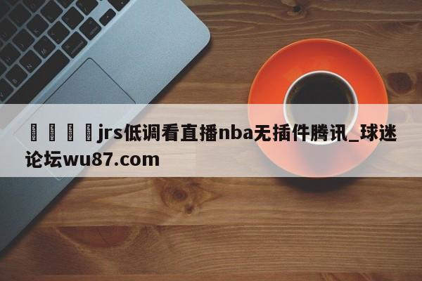 🍢jrs低调看直播nba无插件腾讯_球迷论坛wu87.com