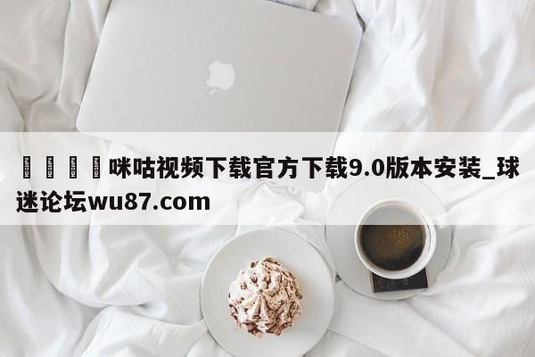 🍢咪咕视频下载官方下载9.0版本安装_球迷论坛wu87.com