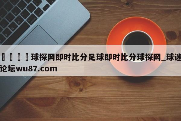 🍢球探网即时比分足球即时比分球探网_球迷论坛wu87.com