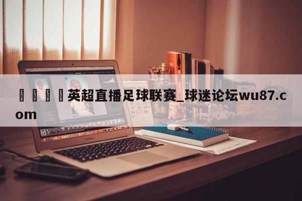 🍢英超直播足球联赛_球迷论坛wu87.com