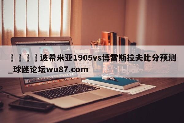 🍢波希米亚1905vs博雷斯拉夫比分预测_球迷论坛wu87.com