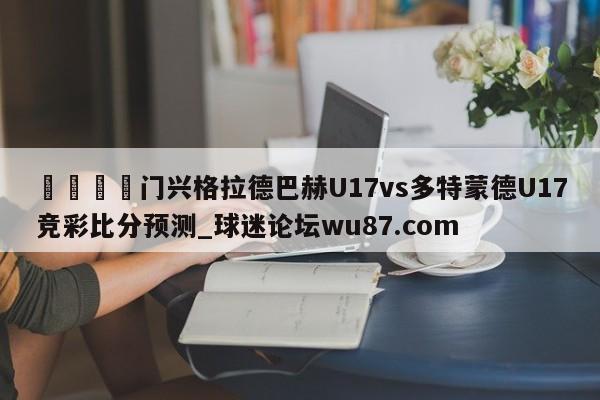 🍢门兴格拉德巴赫U17vs多特蒙德U17竞彩比分预测_球迷论坛wu87.com
