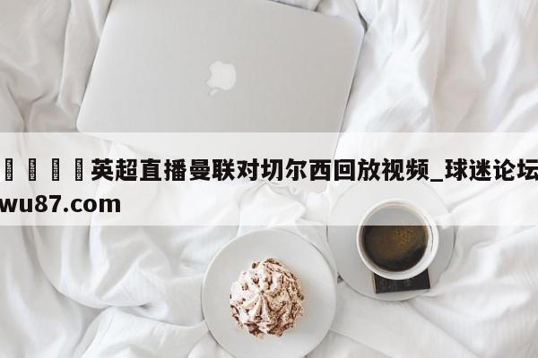 🍢英超直播曼联对切尔西回放视频_球迷论坛wu87.com