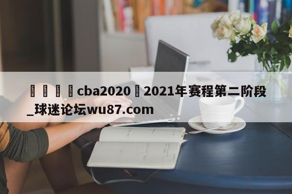 🍢cba2020–2021年赛程第二阶段_球迷论坛wu87.com