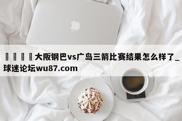🍢大阪钢巴vs广岛三箭比赛结果怎么样了_球迷论坛wu87.com