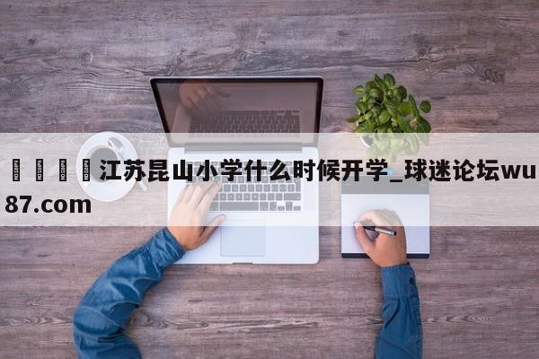 🍢江苏昆山小学什么时候开学_球迷论坛wu87.com
