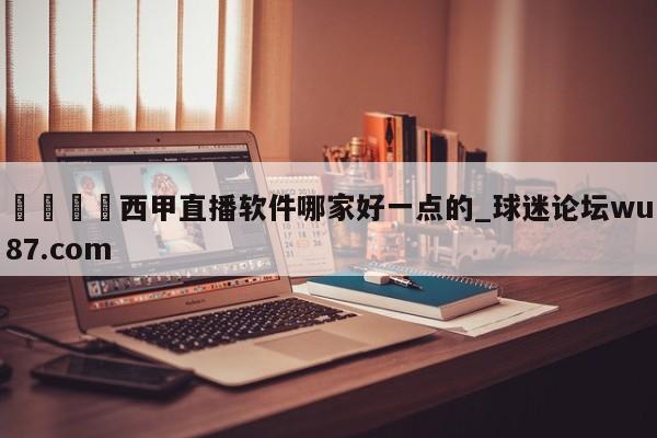 🍢西甲直播软件哪家好一点的_球迷论坛wu87.com