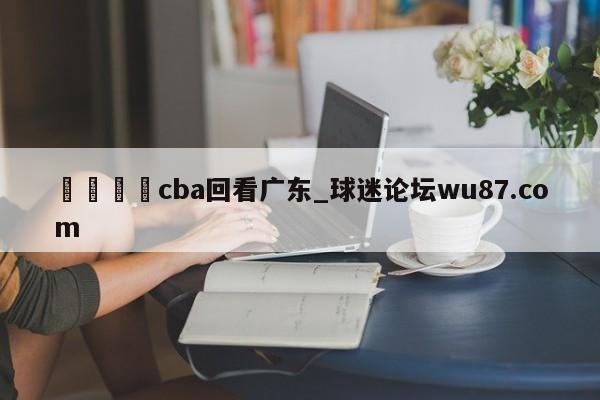 🍢cba回看广东_球迷论坛wu87.com