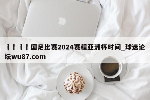 🍢国足比赛2024赛程亚洲杯时间_球迷论坛wu87.com