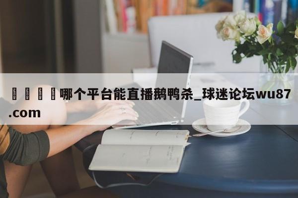 🍢哪个平台能直播鹅鸭杀_球迷论坛wu87.com