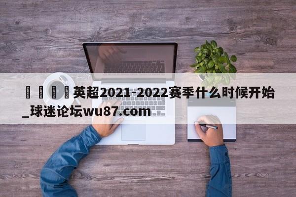 🍢英超2021-2022赛季什么时候开始_球迷论坛wu87.com