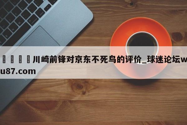 🍢川崎前锋对京东不死鸟的评价_球迷论坛wu87.com