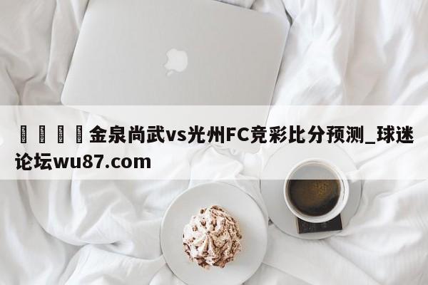 🍢金泉尚武vs光州FC竞彩比分预测_球迷论坛wu87.com
