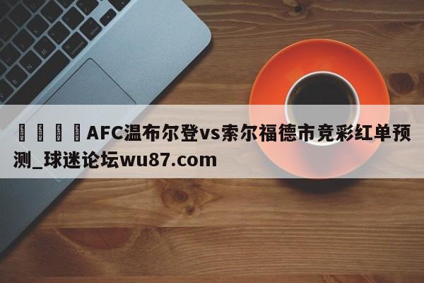 🍢AFC温布尔登vs索尔福德市竞彩红单预测_球迷论坛wu87.com