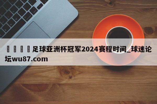 🍢足球亚洲杯冠军2024赛程时间_球迷论坛wu87.com