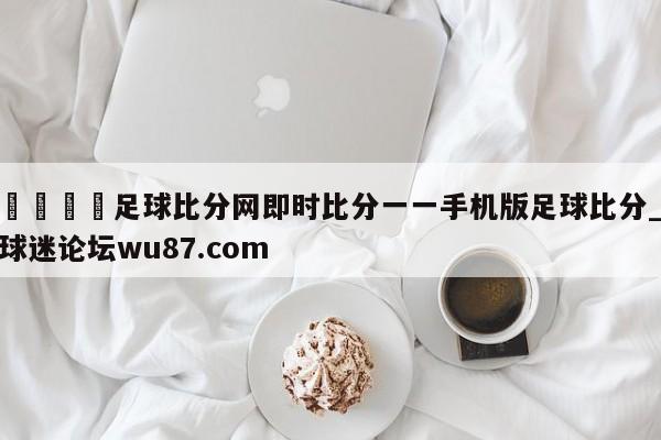 🍢足球比分网即时比分一一手机版足球比分_球迷论坛wu87.com