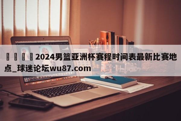 🍢2024男篮亚洲杯赛程时间表最新比赛地点_球迷论坛wu87.com