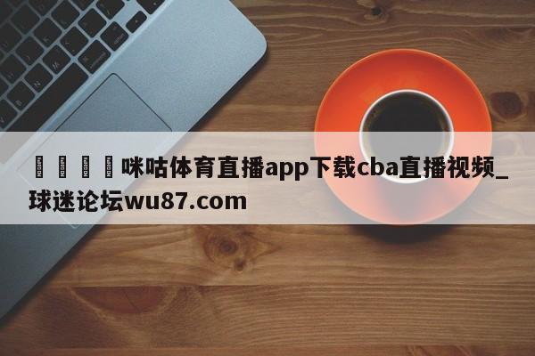 🍢咪咕体育直播app下载cba直播视频_球迷论坛wu87.com