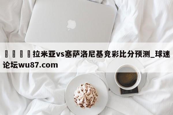 🍢拉米亚vs塞萨洛尼基竞彩比分预测_球迷论坛wu87.com