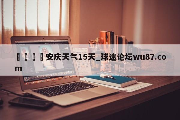 🍢安庆天气15天_球迷论坛wu87.com