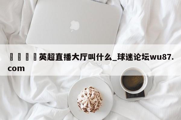 🍢英超直播大厅叫什么_球迷论坛wu87.com