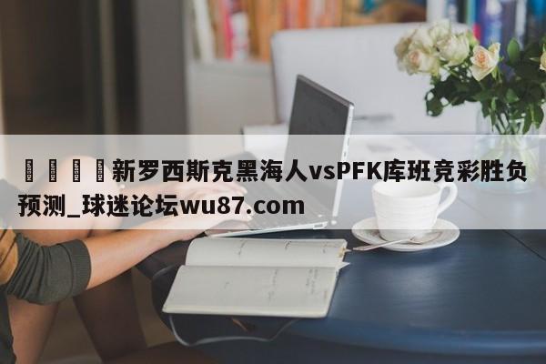 🍢新罗西斯克黑海人vsPFK库班竞彩胜负预测_球迷论坛wu87.com