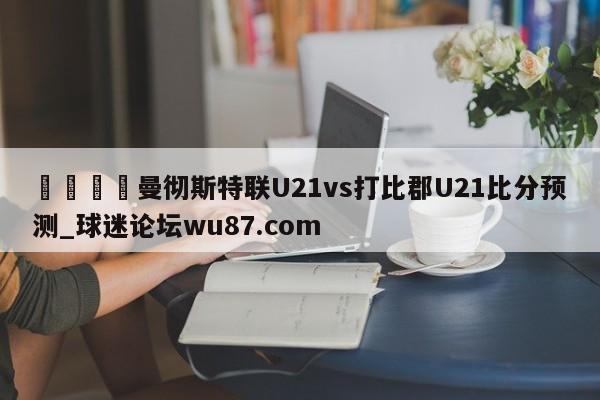 🍢曼彻斯特联U21vs打比郡U21比分预测_球迷论坛wu87.com