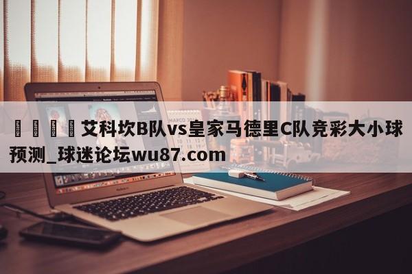 🍢艾科坎B队vs皇家马德里C队竞彩大小球预测_球迷论坛wu87.com