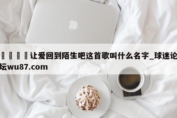🍢让爱回到陌生吧这首歌叫什么名字_球迷论坛wu87.com