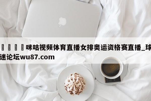🍢咪咕视频体育直播女排奥运资格赛直播_球迷论坛wu87.com
