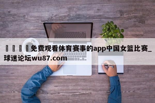 🍢免费观看体育赛事的app中国女篮比赛_球迷论坛wu87.com