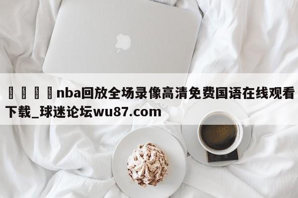 🍢nba回放全场录像高清免费国语在线观看下载_球迷论坛wu87.com