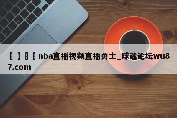 🍢nba直播视频直播勇士_球迷论坛wu87.com