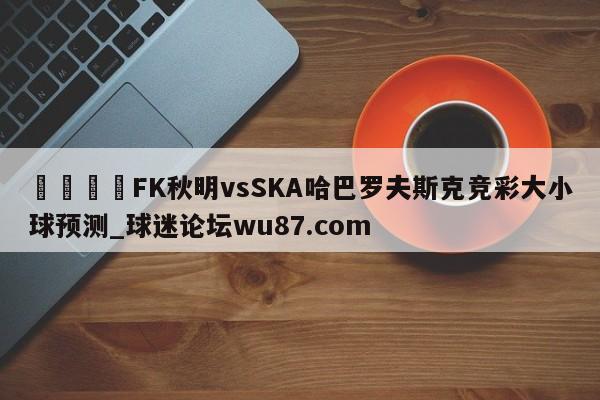 🍢FK秋明vsSKA哈巴罗夫斯克竞彩大小球预测_球迷论坛wu87.com