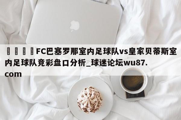 🍢FC巴塞罗那室内足球队vs皇家贝蒂斯室内足球队竞彩盘口分析_球迷论坛wu87.com