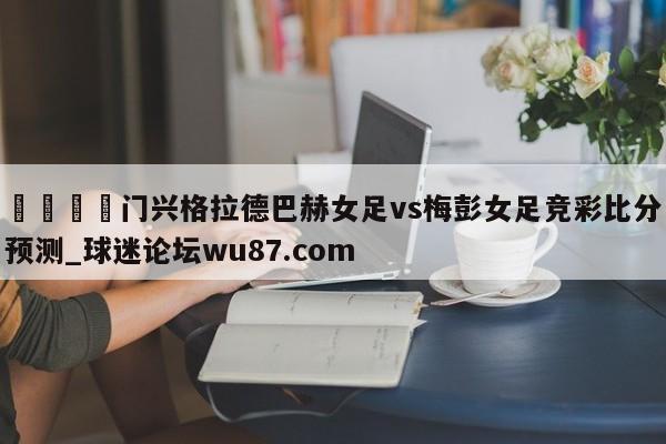 🍢门兴格拉德巴赫女足vs梅彭女足竞彩比分预测_球迷论坛wu87.com