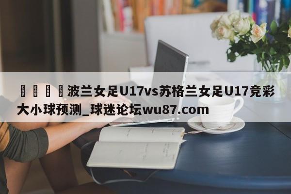 🍢波兰女足U17vs苏格兰女足U17竞彩大小球预测_球迷论坛wu87.com
