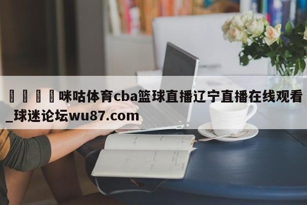 🍢咪咕体育cba篮球直播辽宁直播在线观看_球迷论坛wu87.com