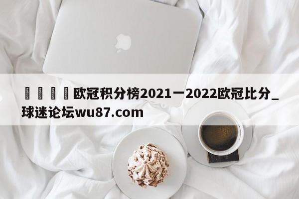 🍢欧冠积分榜2021一2022欧冠比分_球迷论坛wu87.com
