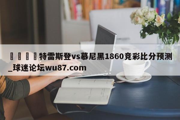 🍢特雷斯登vs慕尼黑1860竞彩比分预测_球迷论坛wu87.com