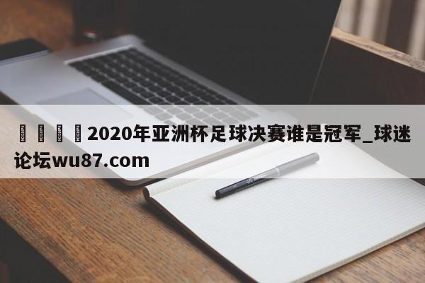 🍢2020年亚洲杯足球决赛谁是冠军_球迷论坛wu87.com