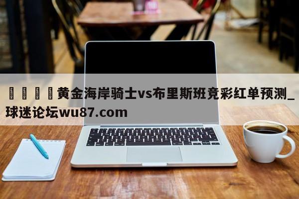 🍢黄金海岸骑士vs布里斯班竞彩红单预测_球迷论坛wu87.com