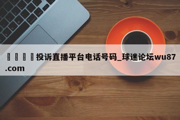 🍢投诉直播平台电话号码_球迷论坛wu87.com